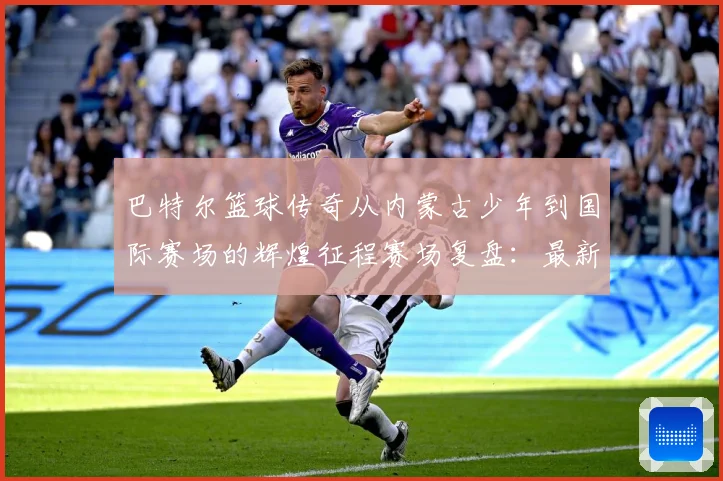 巴特尔篮球传奇从内蒙古少年到国际赛场的辉煌征程赛场复盘：最新赛事动态与深度分析