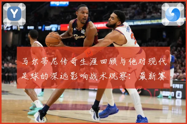 马尔蒂尼传奇生涯回顾与他对现代足球的深远影响战术观察：最新赛事动态与深度分析