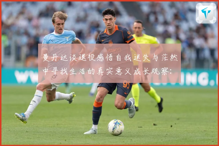 曼丹达谈退役感悟自我迷失与茫然中寻找生活的真实意义成长观察：最新赛事动态与深度分析