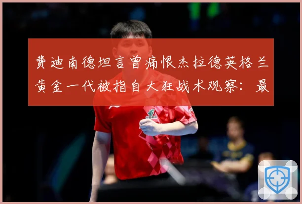 费迪南德坦言曾痛恨杰拉德英格兰黄金一代被指自大狂战术观察：最新赛事动态与深度分析