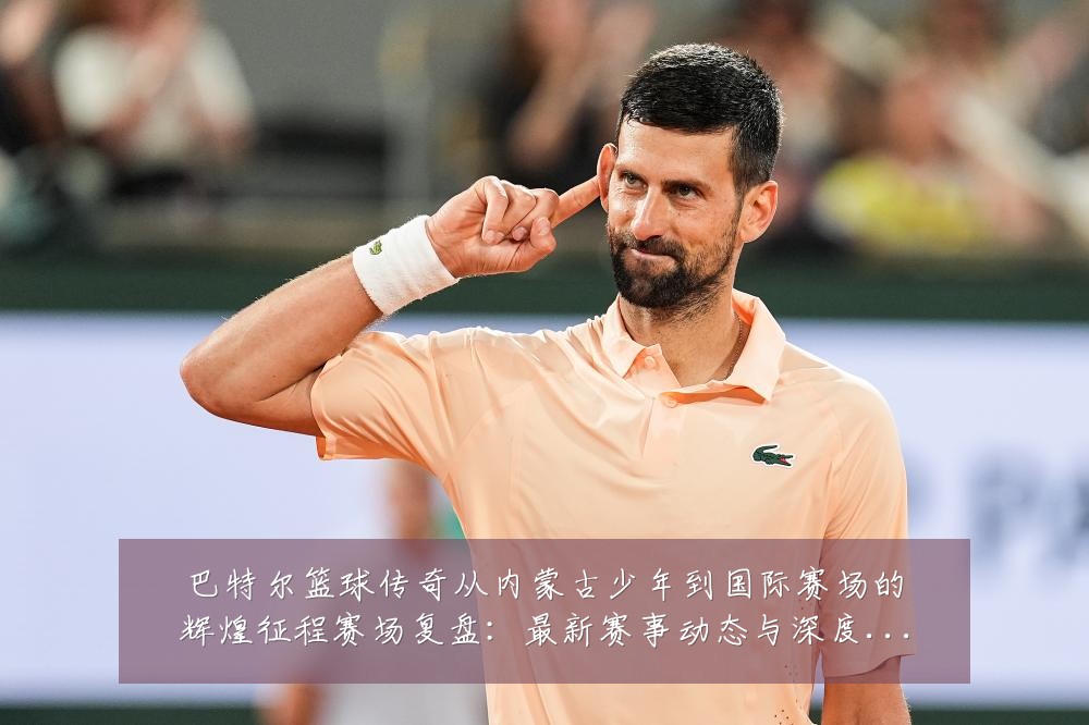 巴特尔篮球传奇从内蒙古少年到国际赛场的辉煌征程赛场复盘：最新赛事动态与深度分析