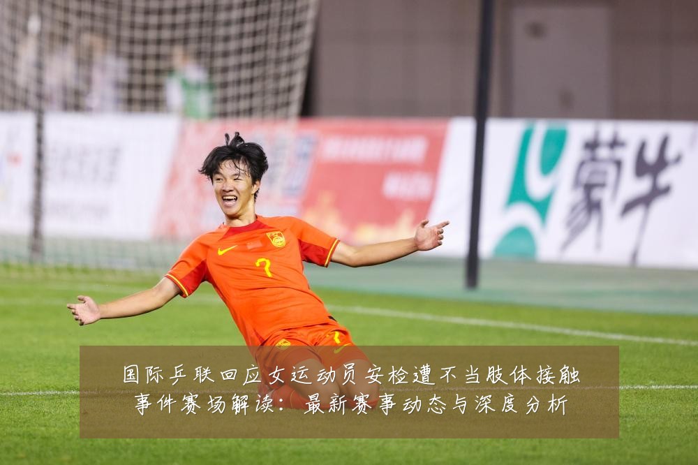 国际乒联回应女运动员安检遭不当肢体接触事件赛场解读:最新赛事动态与深度分析
