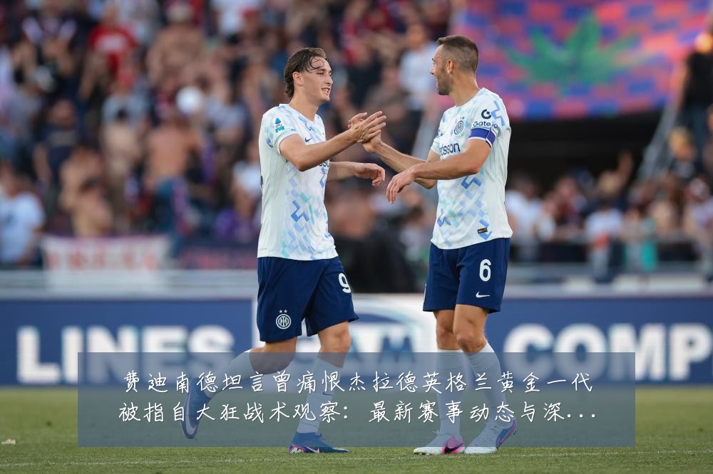 费迪南德坦言曾痛恨杰拉德英格兰黄金一代被指自大狂战术观察：最新赛事动态与深度分析