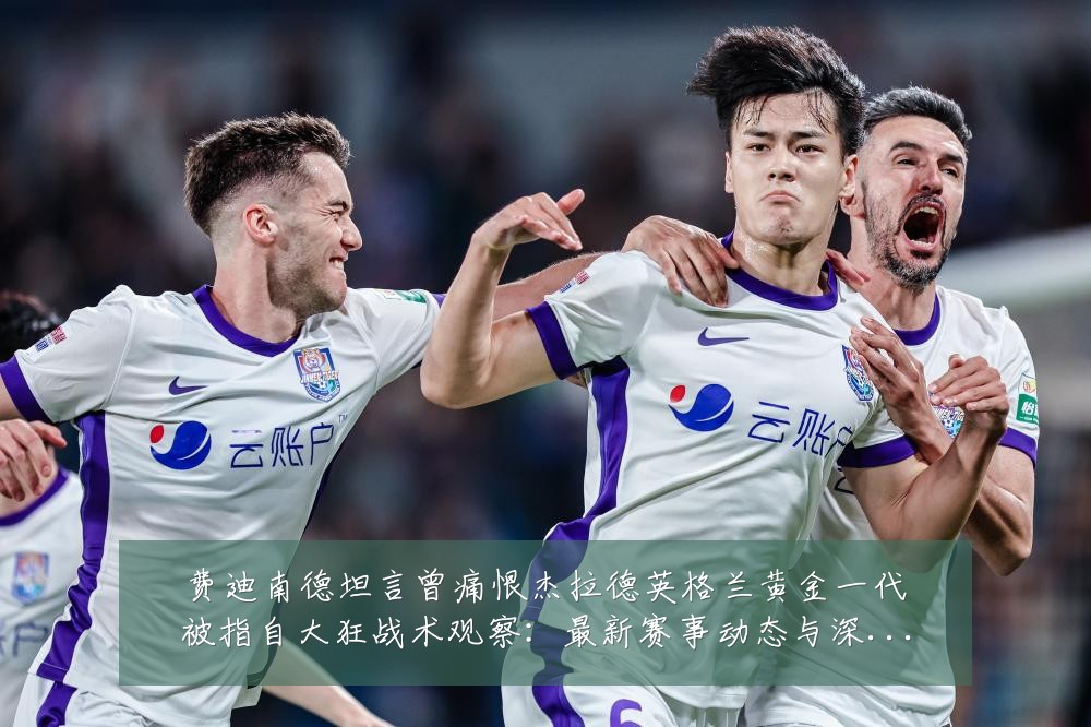 费迪南德坦言曾痛恨杰拉德英格兰黄金一代被指自大狂战术观察：最新赛事动态与深度分析
