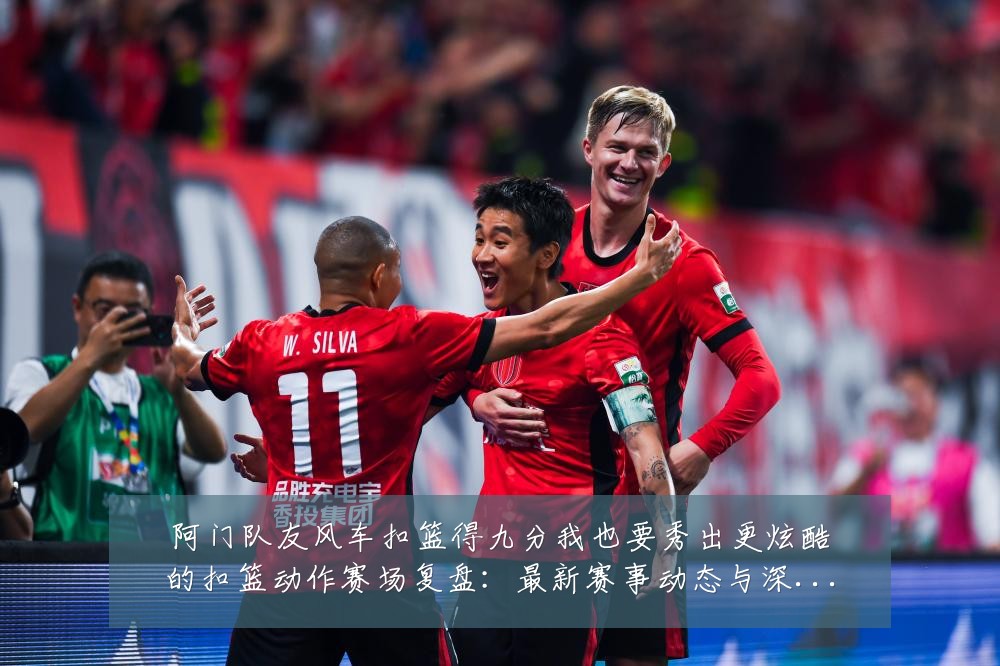 阿门队友风车扣篮得九分我也要秀出更炫酷的扣篮动作赛场复盘：最新赛事动态与深度分析