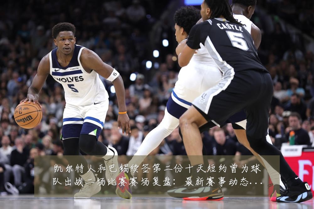 凯尔特人和巴锡续签第二份十天短约曾为球队出战二场比赛赛场复盘：最新赛事动态与深度分析